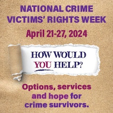 National Crime Victims’ Rights Week. April 21-27, 2024. How would you help? Options, services, and hope for crime survivors. 