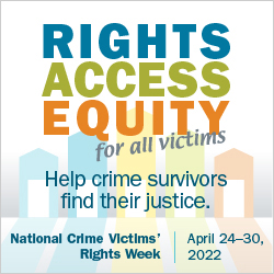 Rights. Access. Equity. for all victims. Help crime survivors find their justice. National Crime Victims' Rights Week. April 24-30, 2022.