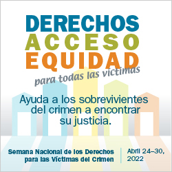 Derechos, Acceso, Equidad, para todas las víctimas. Ayuda a los sobrevivientes del crimen a encontrar su justicia. Semana Nacional de los Derechos para las Víctimas del Crimen. Abril 24-30, 2022.