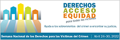 Derechos, Acceso, Equidad, para todas las víctimas. Ayuda a los sobrevivientes del crimen a encontrar su justicia. Semana Nacional de los Derechos para las Víctimas del Crimen. Abril 24-30, 2022.