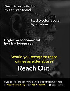 Financial exploitation by a trusted friend. Psychological abuse by a partner. Neglect or abandonment by a family member. Would you recognize these crimes as elder abuse? Reach Out. • If you or someone you know is an older adult victim, get help on VictimConnect.org or call 855-4-VICTIM.