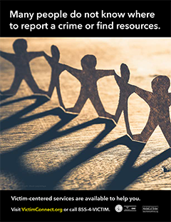 Many people do not know where to report a crime or find resources. • Victim-centered services are available to help you. Visit VictimConnect.org or call 855-4-VICTIM.