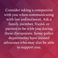 Consider taking a companion with you when communicating with law enforcement. Ask a family member, friend, or partner to be with you during these discussions. Some police departments have trained advocates who may also be able to support you. 