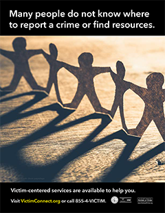 Many people do not know where to report a crime or find resources. &bull; Victim-centered services are available to help you. Visit VictimConnect.org or call 855-4-VICTIM.