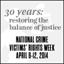 2014 National Crime Victims' Rights Week Resource Guide. Now Available Online. '30 Years: Restoring the Balance of Justice.' April 6-12, 2014 2014 National Crime Victims' Rights Week Resource Guide. Now Available Online. '30 Years: Restoring the Balance of Justice.' April 6-12, 2014