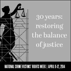 2014 National Crime Victims' Rights Week Resource Guide. Now Available Online. '30 Years: Restoring the Balance of Justice.' April 6-12, 2014 2014 National Crime Victims' Rights Week Resource Guide. Now Available Online. '30 Years: Restoring the Balance of Justice.' April 6-12, 2014