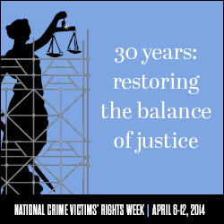 2014 National Crime Victims' Rights Week Resource Guide. Now Available Online. '30 Years: Restoring the Balance of Justice.' April 6-12, 2014 2014 National Crime Victims' Rights Week Resource Guide. Now Available Online. '30 Years: Restoring the Balance of Justice.' April 6-12, 2014