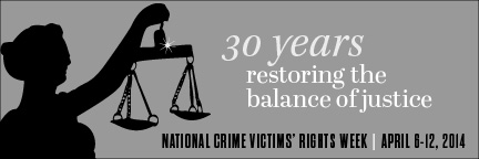 2014 National Crime Victims' Rights Week Resource Guide. Now Available Online. '30 Years: Restoring the Balance of Justice.' April 6-12, 2014 2014 National Crime Victims' Rights Week Resource Guide. Now Available Online. '30 Years: Restoring the Balance of Justice.' April 6-12, 2014