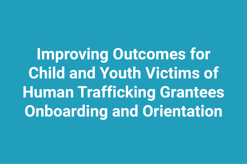 Improving Outcomes for Child and Youth Victims of Human Trafficking Grantees Onboarding and Orientation