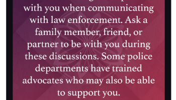 Consider taking a companion with you when communicating with law enforcement. Ask a family member, friend, or partner to be with you during these discussions. Some police departments have trained advocates who may also be able to support you. 